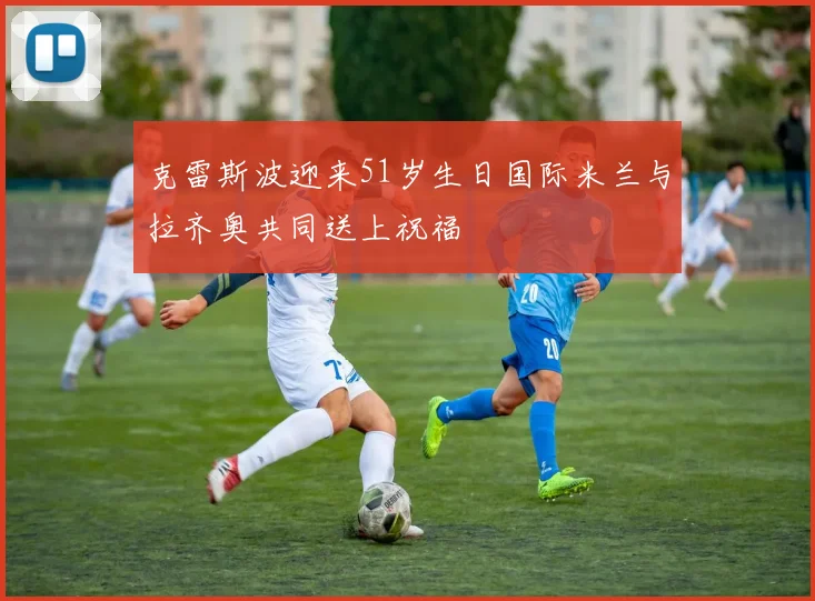 克雷斯波迎来51岁生日国际米兰与拉齐奥共同送上祝福
