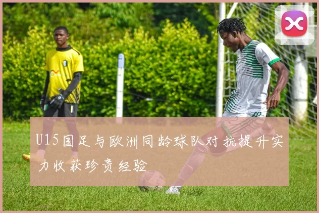 U15国足与欧洲同龄球队对抗提升实力收获珍贵经验