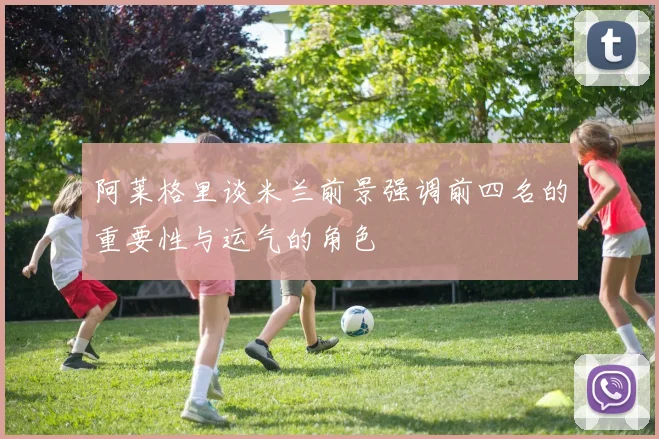 阿莱格里谈米兰前景强调前四名的重要性与运气的角色