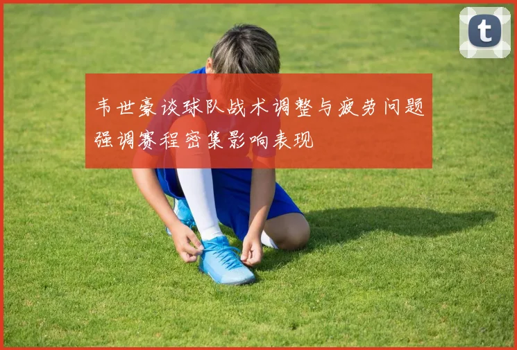 韦世豪谈球队战术调整与疲劳问题强调赛程密集影响表现