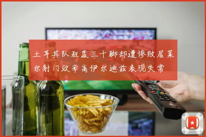 土耳其队狂轰三十脚却遭惨败居莱尔射门效率高伊尔迪兹表现失常