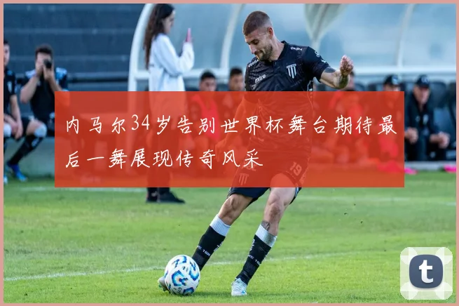 内马尔34岁告别世界杯舞台期待最后一舞展现传奇风采