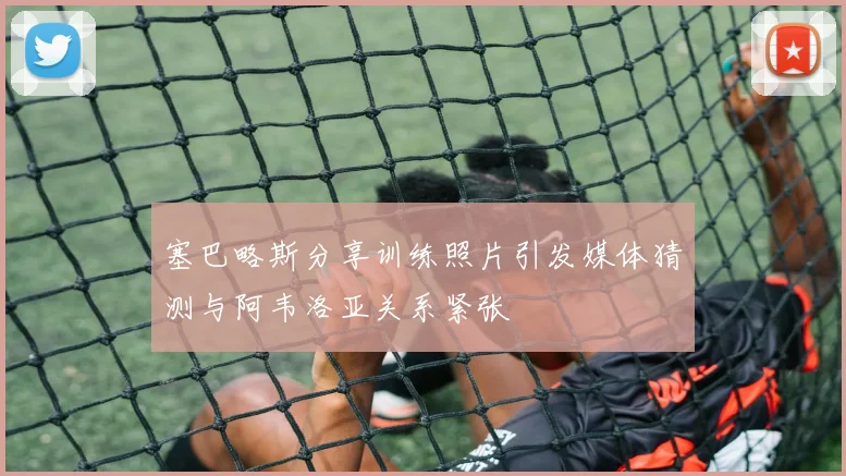 塞巴略斯分享训练照片引发媒体猜测与阿韦洛亚关系紧张