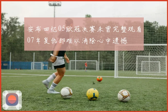 安布回忆05欧冠决赛未曾完整观看07年复仇却难以消除心中遗憾