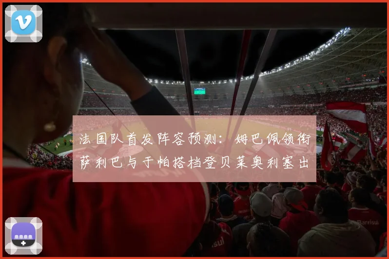 法国队首发阵容预测：姆巴佩领衔萨利巴与于帕搭档登贝莱奥利塞出战