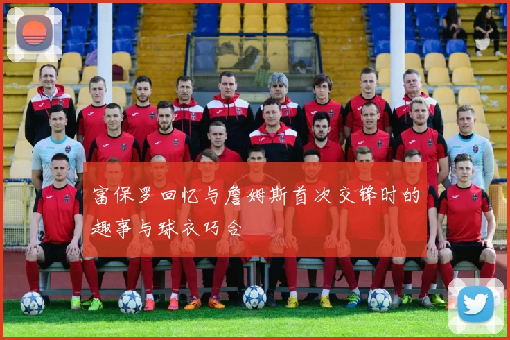 富保罗回忆与詹姆斯首次交锋时的趣事与球衣巧合
