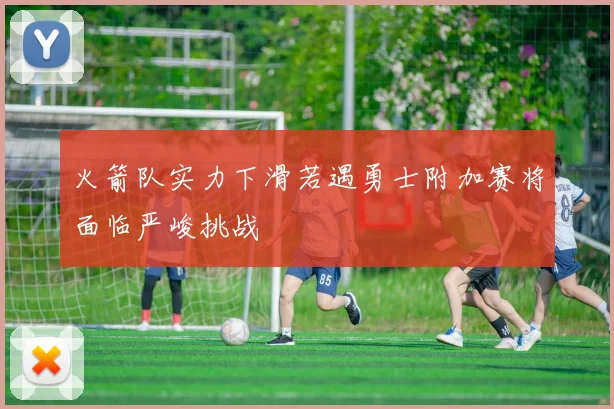 火箭队实力下滑若遇勇士附加赛将面临严峻挑战