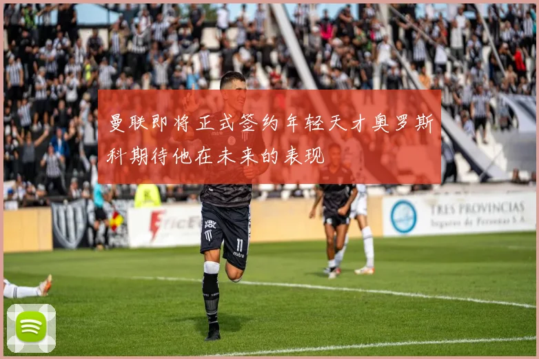 曼联即将正式签约年轻天才奥罗斯科期待他在未来的表现