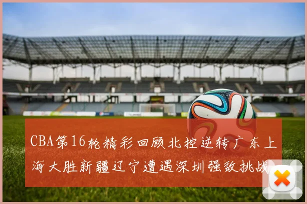 CBA第16轮精彩回顾北控逆转广东上海大胜新疆辽宁遭遇深圳强敌挑战