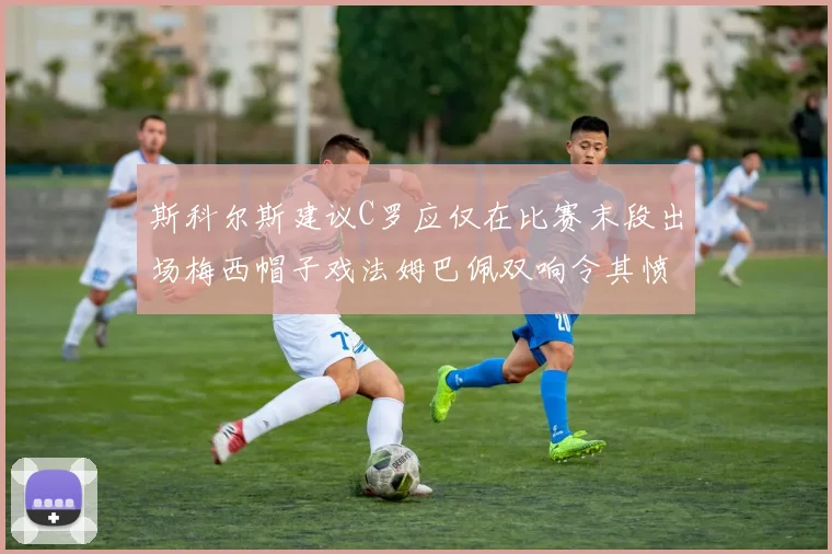 斯科尔斯建议C罗应仅在比赛末段出场梅西帽子戏法姆巴佩双响令其愤怒