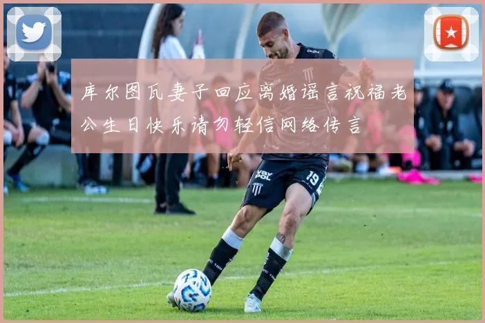 库尔图瓦妻子回应离婚谣言祝福老公生日快乐请勿轻信网络传言
