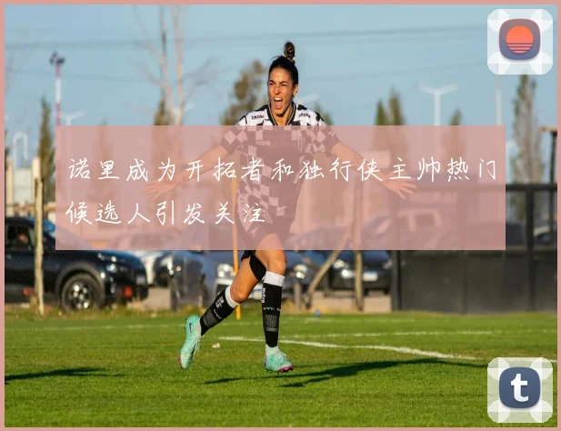 诺里成为开拓者和独行侠主帅热门候选人引发关注