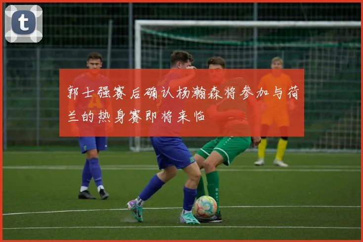 郭士强赛后确认杨瀚森将参加与荷兰的热身赛即将来临