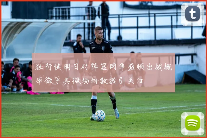 独行侠明日对阵篮网华盛顿出战概率微乎其微场均数据引关注