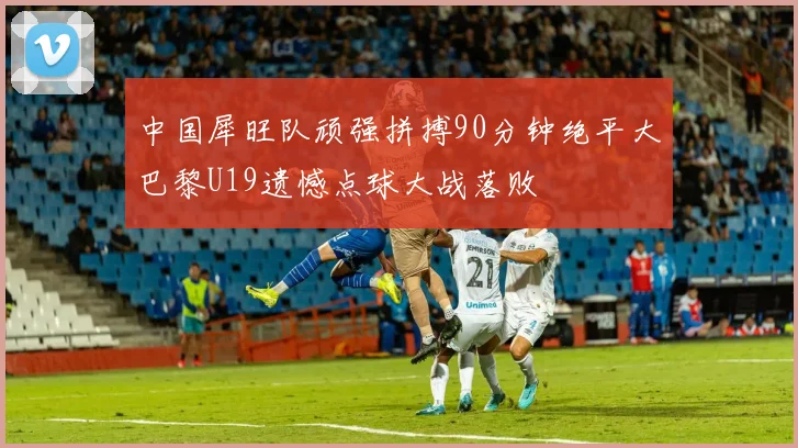 中国犀旺队顽强拼搏90分钟绝平大巴黎U19遗憾点球大战落败