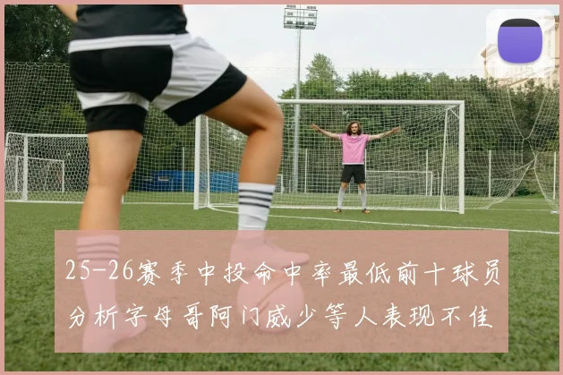 25-26赛季中投命中率最低前十球员分析字母哥阿门威少等人表现不佳