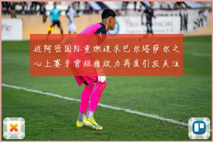 迈阿密国际重燃追求巴尔塔萨尔之心上赛季曾租借效力再度引发关注