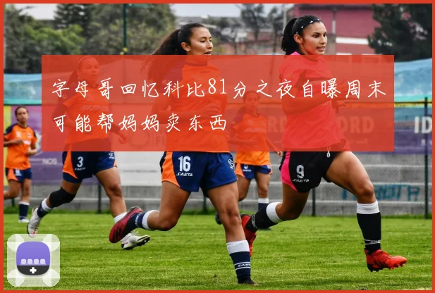 字母哥回忆科比81分之夜自曝周末可能帮妈妈卖东西