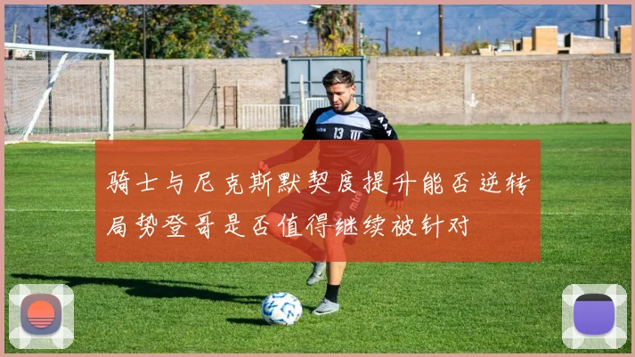 骑士与尼克斯默契度提升能否逆转局势登哥是否值得继续被针对