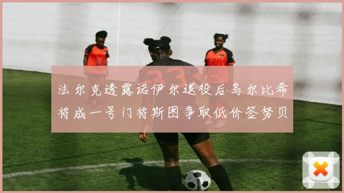 法尔克透露诺伊尔退役后乌尔比希将成一号门将斯图争取低价签努贝尔