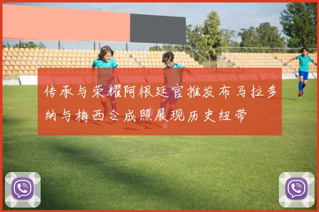 传承与荣耀阿根廷官推发布马拉多纳与梅西合成照展现历史纽带