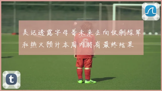 美记透露字母哥未来去向仅剩绿军和热火预计本周内将有最终结果