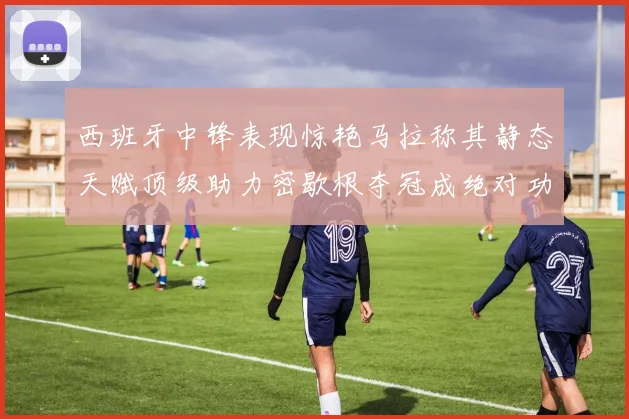 西班牙中锋表现惊艳马拉称其静态天赋顶级助力密歇根夺冠成绝对功臣