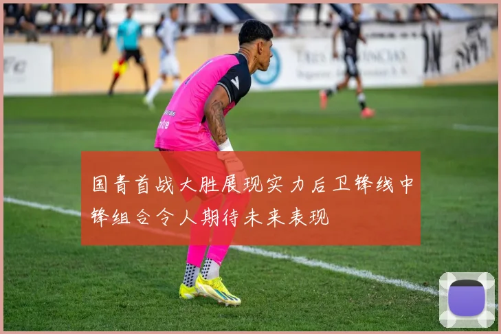 国青首战大胜展现实力后卫锋线中锋组合令人期待未来表现